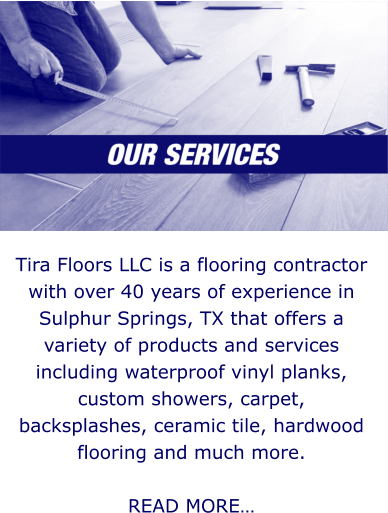 Tira Floors LLC is a flooring contractor with over 40 years of experience in Sulphur Springs, TX that offers a variety of products and services including waterproof vinyl planks, custom showers, carpet, backsplashes, ceramic tile, hardwood flooring and much more.   READ MORE…